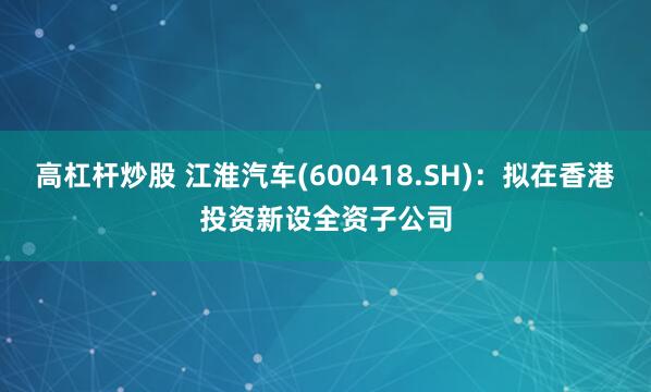 高杠杆炒股 江淮汽车(600418.SH)：拟在香港投资新设全资子公司