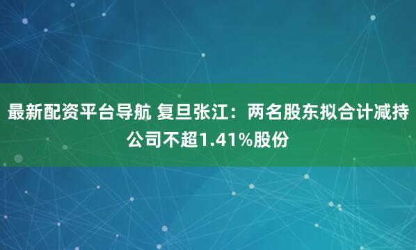 最新配资平台导航 复旦张江：两名股东拟合计减持公司不超1.41%股份