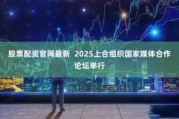 股票配资官网最新  2025上合组织国家媒体合作论坛举行
