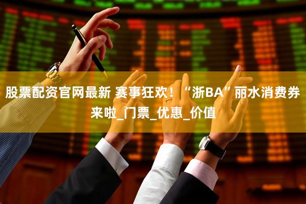 股票配资官网最新 赛事狂欢！“浙BA”丽水消费券来啦_门票_优惠_价值