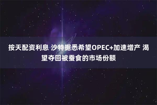 按天配资利息 沙特据悉希望OPEC+加速增产 渴望夺回被蚕食的市场份额
