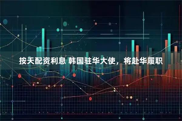 按天配资利息 韩国驻华大使，将赴华履职