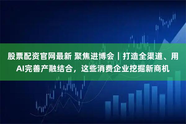 股票配资官网最新 聚焦进博会｜打造全渠道、用AI完善产融结合，这些消费企业挖掘新商机