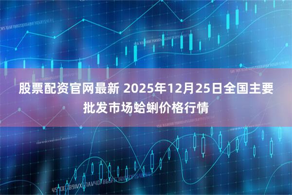 股票配资官网最新 2025年12月25日全国主要批发市场蛤蜊价格行情
