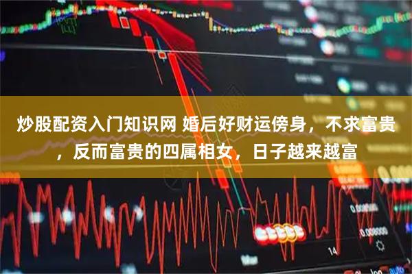 炒股配资入门知识网 婚后好财运傍身，不求富贵，反而富贵的四属相女，日子越来越富