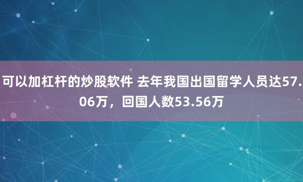 可以加杠杆的炒股软件 去年我国出国留学人员达57.06万，回国人数53.56万