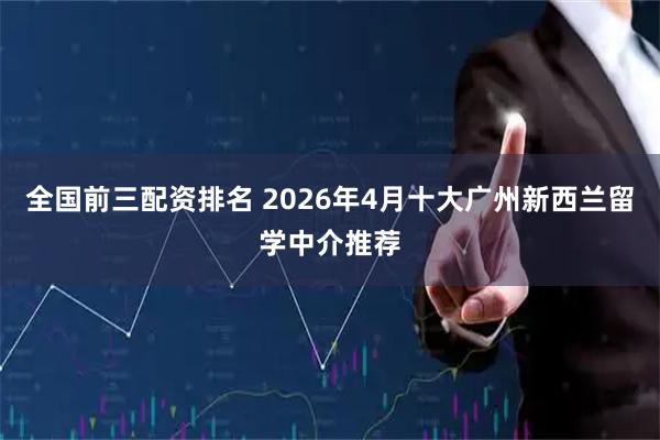 全国前三配资排名 2026年4月十大广州新西兰留学中介推荐
